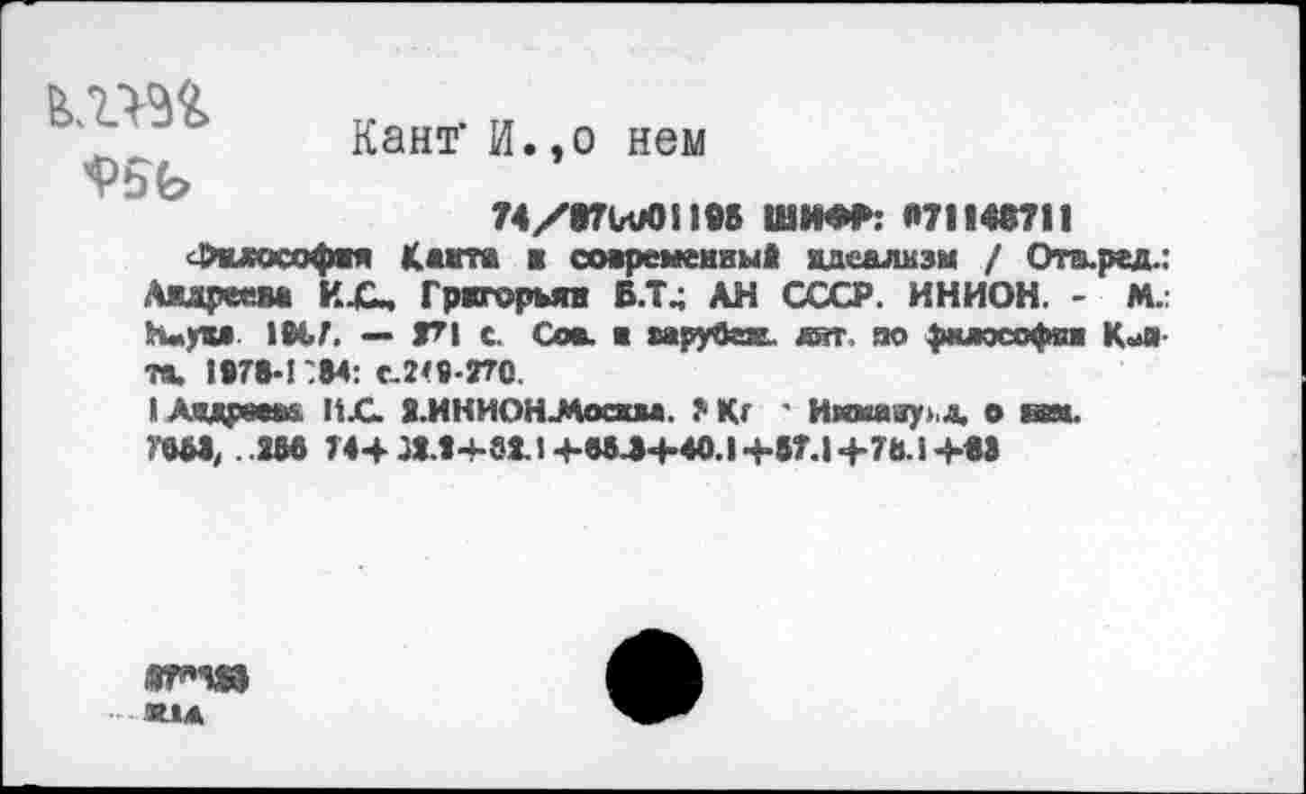 ﻿
Кант' И.,о нем
74/97ЫЮ1!95 ШИФР: 071146711
<£мософяя Квита ■ современный идеализм / Ота.ред.: Андреева И.С, Григоры» В.Т4 АН СССР. ИНИОН. - М. Н«ум 1М.7. — Г1 с. Сов. в ырубех, дат, во философии К«и» та. 1878-1784: С-2<8-770.
II Дадре«» ИХ. 8.ИНИОН-Мосж*». ?• Кг ' Икмаау> д. о гаи. ГвЫ, 2И 74+ ЛЛ+аИ+М.З-М0.1+в7.1 +78.1 +«>
®Г*Ч0 лид